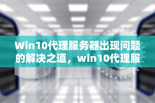 Win10代理服务器出现问题的解决之道，win10代理服务器出现问题, 或者地址有误