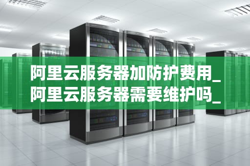 阿里云服务器加防护费用_阿里云服务器需要维护吗_阿里云服务器加防护费用详解