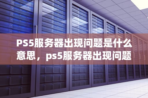 PS5服务器出现问题是什么意思，ps5服务器出现问题是什么意思啊