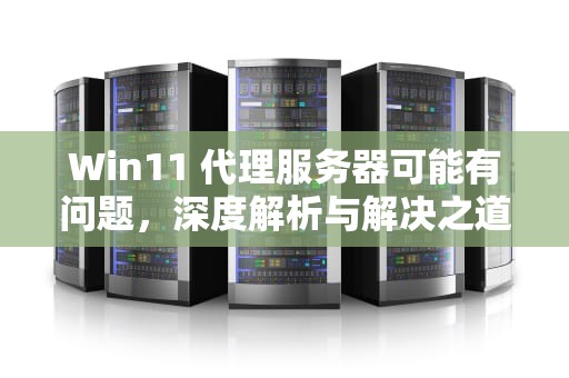 Win11 代理服务器可能有问题，深度解析与解决之道，win11代理服务器可能有问题,或地址不正确怎么办