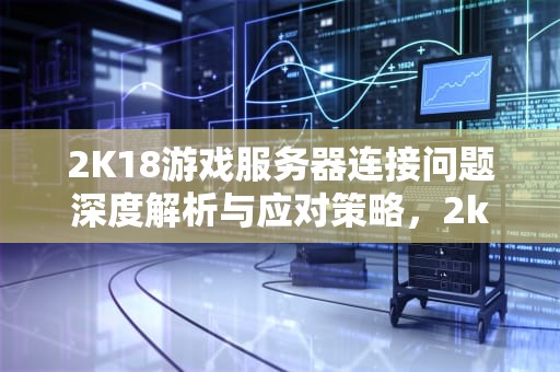 2K18游戏服务器连接问题深度解析与应对策略，2k18与游戏服务器连接出现问题怎么办
