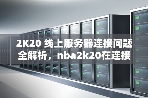 2K20 线上服务器连接问题全解析，nba2k20在连接到线上服务器时发生问题
