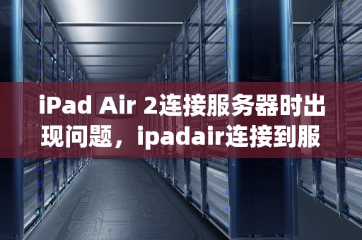 iPad Air 2连接服务器时出现问题，ipadair连接到服务器时出现问题