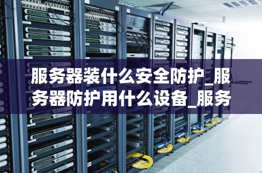 服务器装什么安全防护_服务器防护用什么设备_服务器安全防护策略的全面探讨