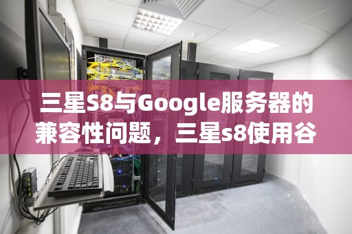 三星S8与Google服务器的兼容性问题，三星s8使用谷歌服务