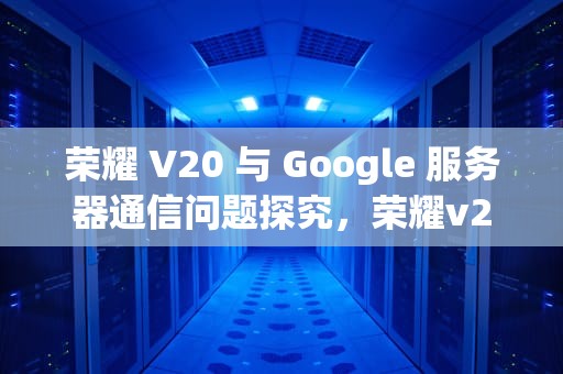 荣耀 V20 与 Google 服务器通信问题探究，荣耀v20谷歌服务怎么用
