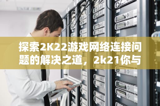 探索2K22游戏网络连接问题的解决之道，2k21你与服务器的连接出现问题