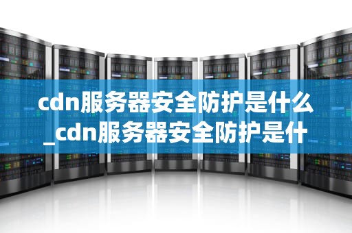 cdn服务器安全防护是什么_cdn服务器安全防护是什么_CDN服务器安全防护的重要性和实践