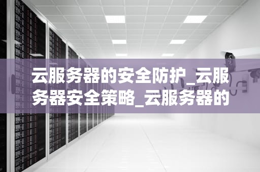 云服务器的安全防护_云服务器安全策略_云服务器的安全防护：挑战与应对策略