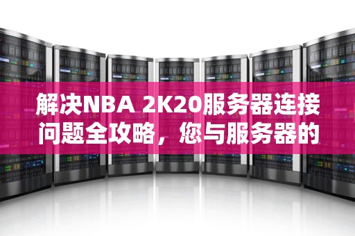 解决NBA 2K20服务器连接问题全攻略，您与服务器的连接出现问题 2k20错误