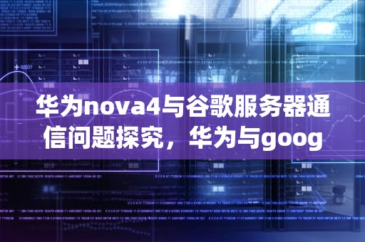 华为nova4与谷歌服务器通信问题探究，华为与google服务器通信出现问题怎么办