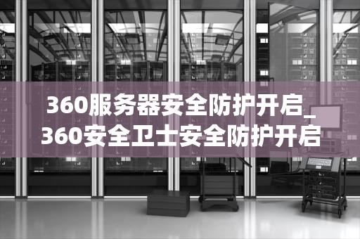 360服务器安全防护开启_360安全卫士安全防护开启失败_360服务器安全防护的全面开启