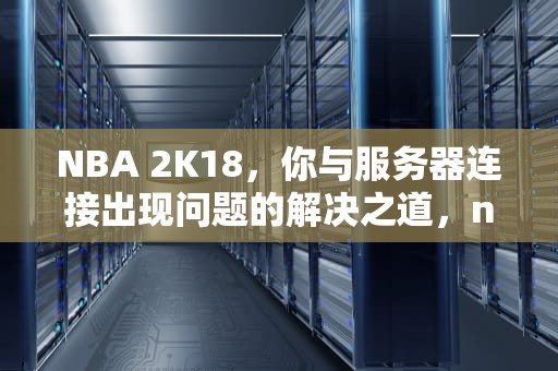 NBA 2K18，你与服务器连接出现问题的解决之道，nba2k你与服务器的连接出现问题