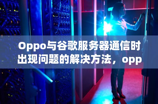 Oppo与谷歌服务器通信时出现问题的解决方法，oppo无法与谷歌服务器通信