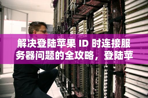 解决登陆苹果 ID 时连接服务器问题的全攻略，登陆苹果id显示连接服务器时出现问题