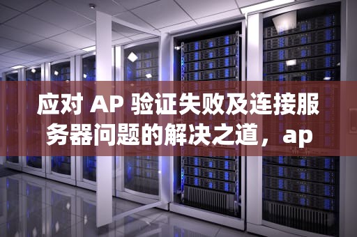 应对 AP 验证失败及连接服务器问题的解决之道，app验证失败连接到服务器时出现问题