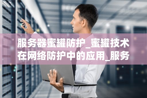 服务器蜜罐防护_蜜罐技术在网络防护中的应用_服务器蜜罐防护：一种有效的网络安全防护策略