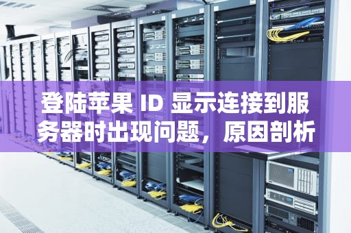 登陆苹果 ID 显示连接到服务器时出现问题，原因剖析与解决之道，登陆苹果id显示连接到服务器时出现问题怎么办