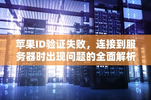 苹果ID验证失败，连接到服务器时出现问题的全面解析与解决方案，苹果id验证失败连接到服务器时出现问题吗怎么办