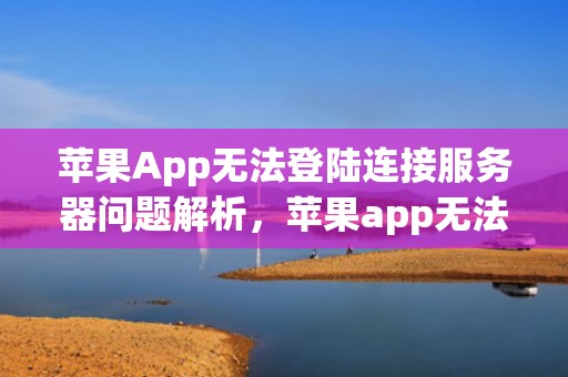 苹果App无法登陆连接服务器问题解析，苹果app无法登陆连接服务器出现了问题怎么办