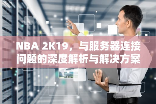 NBA 2K19，与服务器连接问题的深度解析与解决方案，nba2k19你与游戏服务器连接出现问题