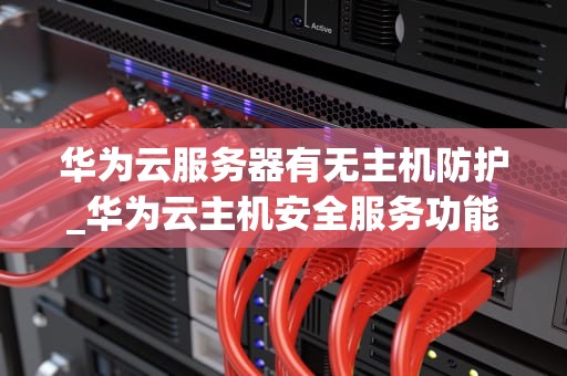 华为云服务器有无主机防护_华为云主机安全服务功能_华为云服务器主机防护详解