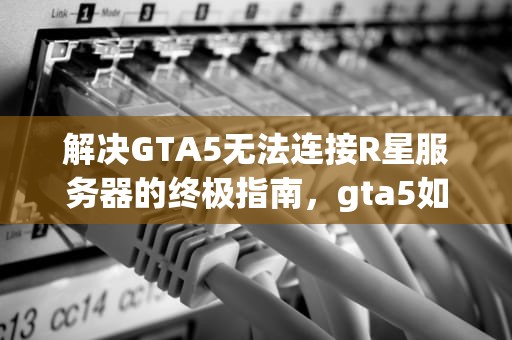 解决GTA5无法连接R星服务器的终极指南，gta5如何解决无法连接r星服务器问题呢