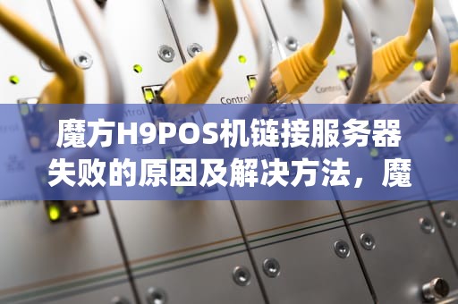 魔方H9POS机链接服务器失败的原因及解决方法，魔方h9pos机网络无法连接