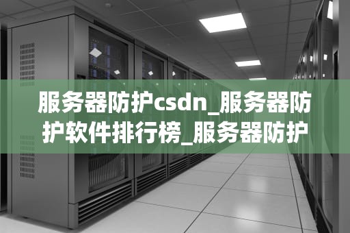 服务器防护csdn_服务器防护软件排行榜_服务器防护CSDN：关键技术与实践策略
