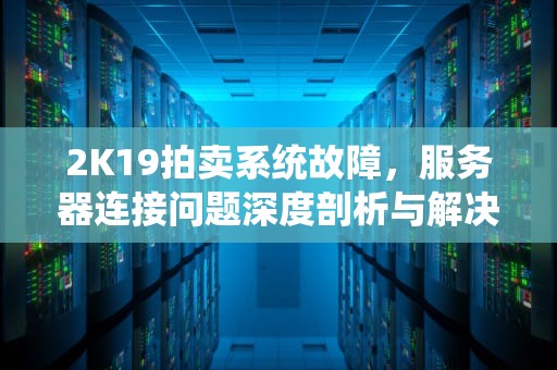 2K19拍卖系统故障，服务器连接问题深度剖析与解决之道，2k21拍卖失败