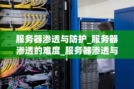 服务器渗透与防护_服务器渗透的难度_服务器渗透与防护：一场持久的网络安全战争