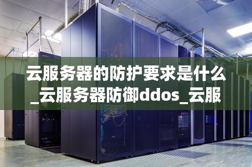云服务器的防护要求是什么_云服务器防御ddos_云服务器的防护要求