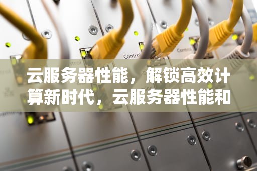 云服务器性能，解锁高效计算新时代，云服务器性能和普通主机性能区别