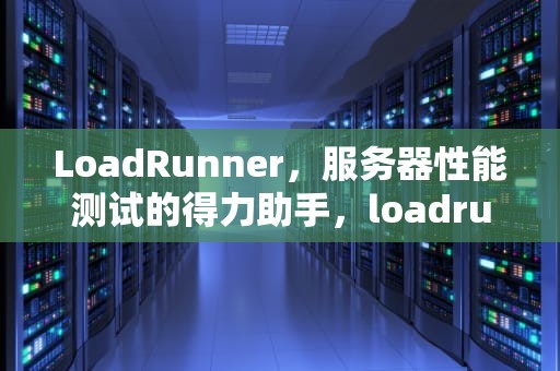 LoadRunner，服务器性能测试的得力助手，loadrunner测试服务器性能