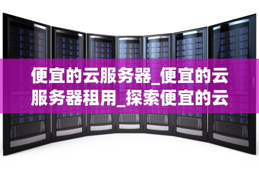 便宜的云服务器_便宜的云服务器租用_探索便宜的云服务器：性价比与实用性的完美结合