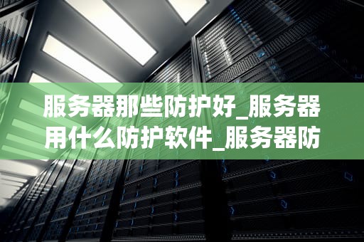 服务器那些防护好_服务器用什么防护软件_服务器防护的重要性及其实施策略
