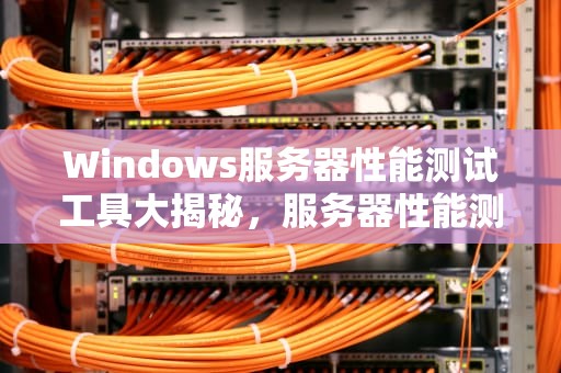 Windows服务器性能测试工具大揭秘，服务器性能测试的工具