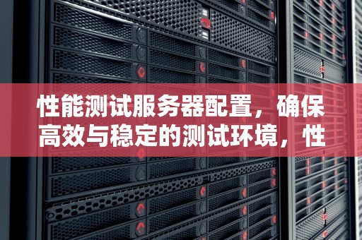 性能测试服务器配置，确保高效与稳定的测试环境，性能测试服务器配置要求