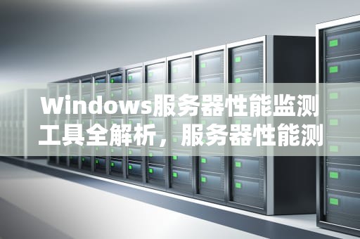 Windows服务器性能监测工具全解析，服务器性能测试的工具