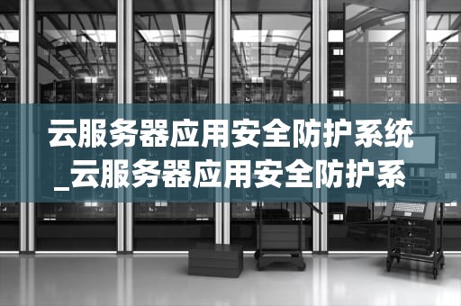 云服务器应用安全防护系统_云服务器应用安全防护系统有哪些_云服务器应用安全防护系统