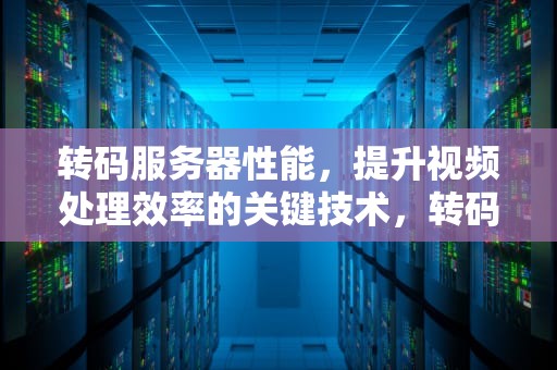 转码服务器性能，提升视频处理效率的关键技术，转码服务器性能怎么样
