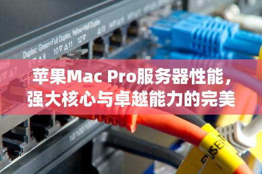 苹果Mac Pro服务器性能，强大核心与卓越能力的完美结合，mac pro 服务器