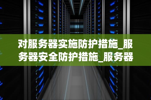 对服务器实施防护措施_服务器安全防护措施_服务器安全防护措施的全面实施