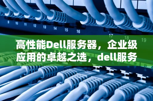 高性能Dell服务器，企业级应用的卓越之选，dell服务器推荐