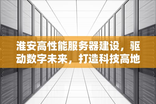 淮安高性能服务器建设，驱动数字未来，打造科技高地，淮安高性能服务器建设项目