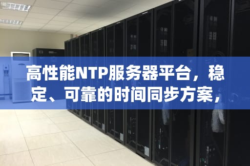 高性能NTP服务器平台，稳定、可靠的时间同步方案，ntp服务器哪个好