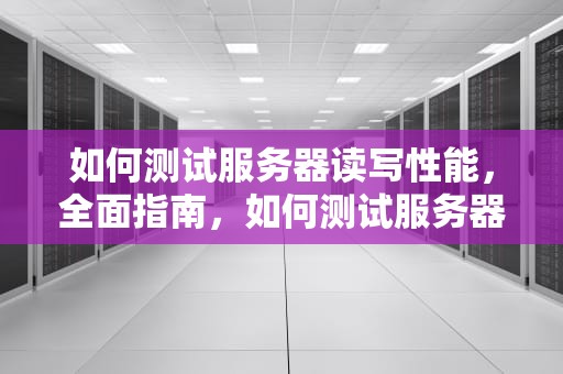 如何测试服务器读写性能，全面指南，如何测试服务器读写性能好坏