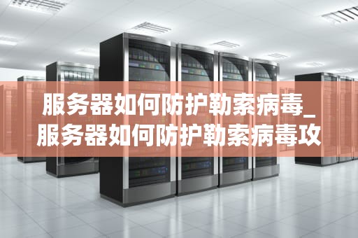 服务器如何防护勒索病毒_服务器如何防护勒索病毒攻击_服务器如何防护勒索病毒