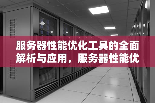 服务器性能优化工具的全面解析与应用，服务器性能优化工具有哪些