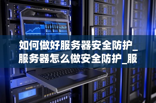 如何做好服务器安全防护_服务器怎么做安全防护_服务器安全防护的重要性及实施策略